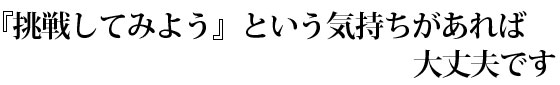 「挑戦してみよう」という気持ちがあれば大丈夫です。