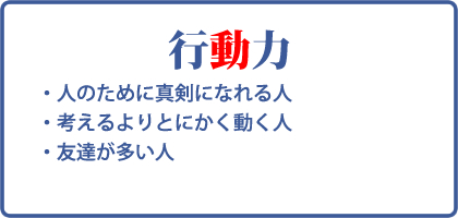 行動力：人のために真剣になれる人、考えるよりとにかく動く人、友達が多い人