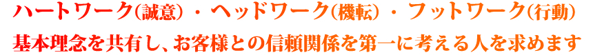 ハートワーク（誠意）・ヘッドワーク（機転）・フットワーク（行動）の基本理念を共有し、お客様との信頼関係を第一に考える人を求めます。